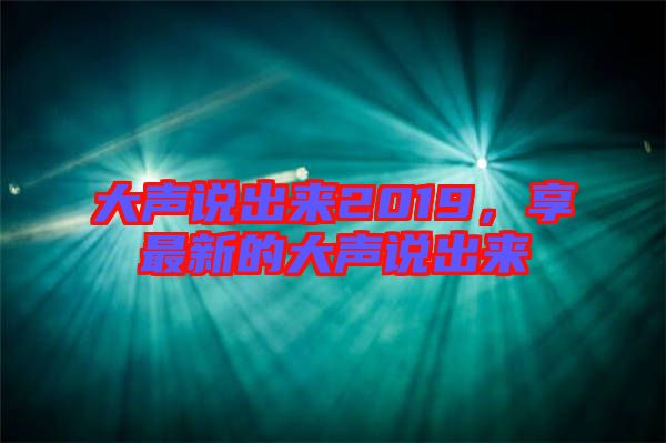 大聲說(shuō)出來(lái)2019，享最新的大聲說(shuō)出來(lái)