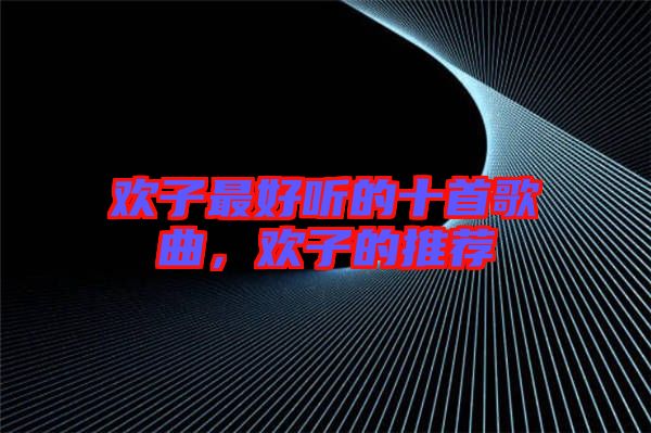 歡子最好聽的十首歌曲，歡子的推薦