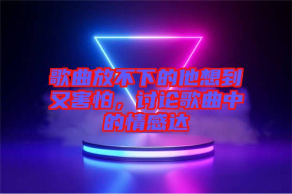 歌曲放不下的他想到又害怕，討論歌曲中的情感達