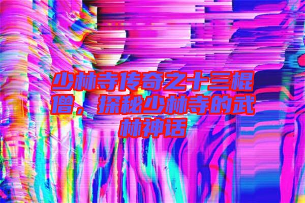 少林寺傳奇之十三棍僧，探秘少林寺的武林神話