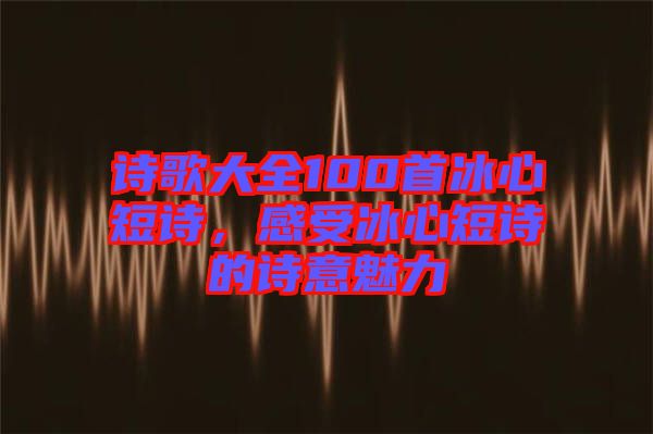 詩(shī)歌大全100首冰心短詩(shī)，感受冰心短詩(shī)的詩(shī)意魅力