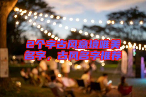 2個(gè)字古風(fēng)意境唯美名字，古風(fēng)名字推薦