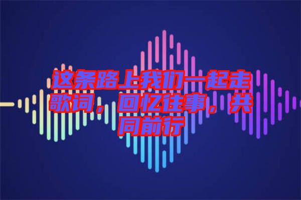 這條路上我們一起走歌詞，回憶往事，共同前行