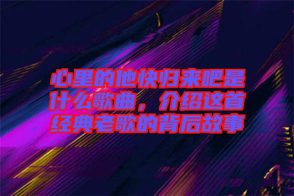 心里的他快歸來吧是什么歌曲，介紹這首經(jīng)典老歌的背后故事