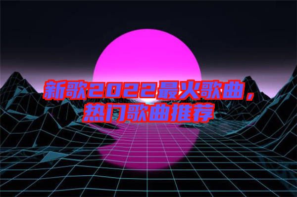 新歌2022最火歌曲，熱門歌曲推薦