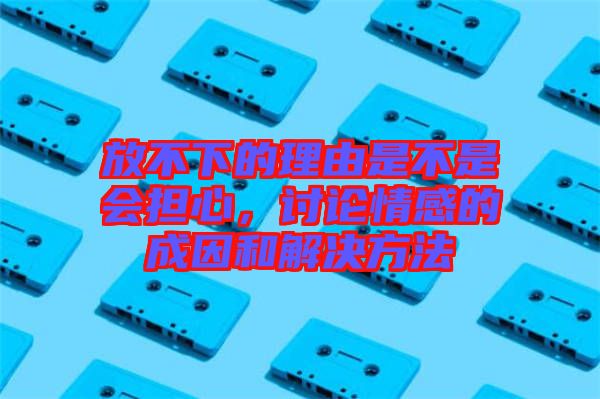 放不下的理由是不是會擔心，討論情感的成因和解決方法