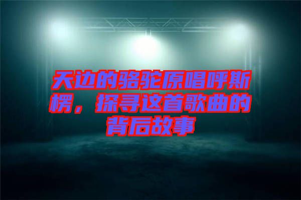 天邊的駱駝原唱呼斯楞，探尋這首歌曲的背后故事