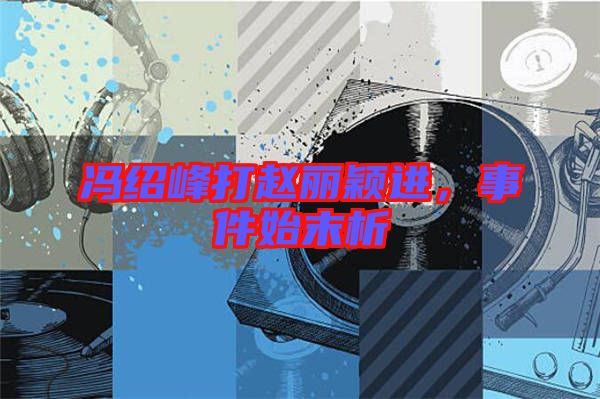 馮紹峰打趙麗穎進，事件始末析