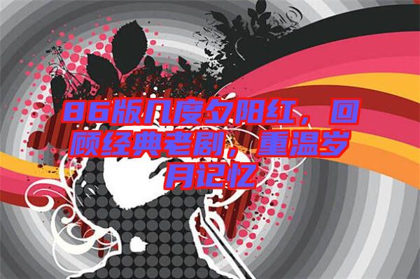 86版幾度夕陽紅，回顧經(jīng)典老劇，重溫歲月記憶