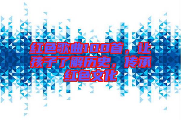 紅色歌曲100首，讓孩子了解歷史，傳承紅色文化