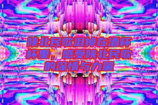 陜北民歌淚掉在酒杯杯里，感受陜北民歌的深情與力量