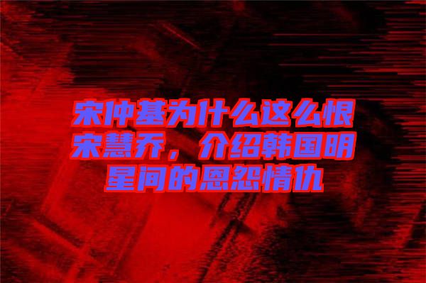 宋仲基為什么這么恨宋慧喬，介紹韓國明星間的恩怨情仇