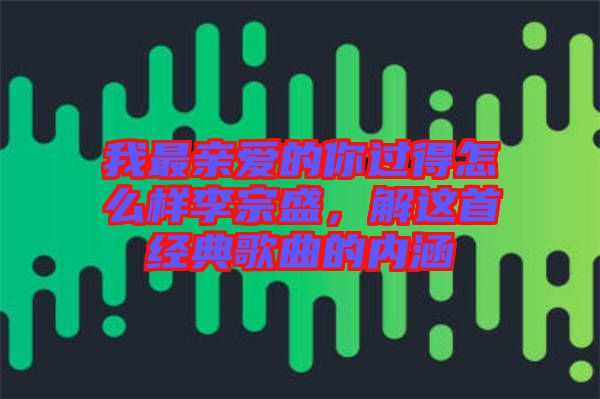 我最親愛的你過得怎么樣李宗盛，解這首經(jīng)典歌曲的內(nèi)涵