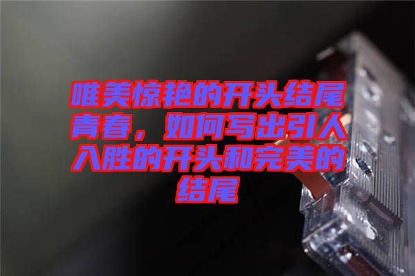 唯美驚艷的開頭結(jié)尾青春，如何寫出引人入勝的開頭和完美的結(jié)尾