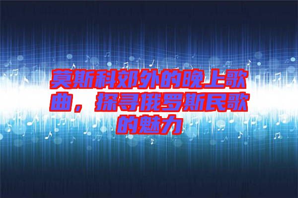 莫斯科郊外的晚上歌曲，探尋俄羅斯民歌的魅力