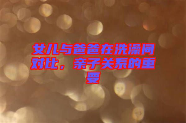 女兒與爸爸在洗澡間對比，親子關(guān)系的重要