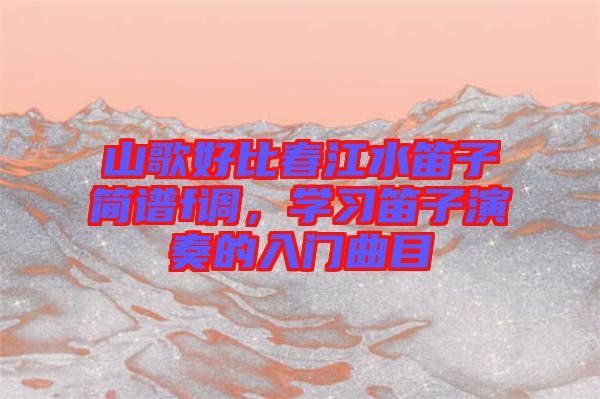 山歌好比春江水笛子簡譜f調(diào)，學(xué)習(xí)笛子演奏的入門曲目