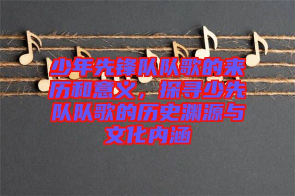少年先鋒隊(duì)隊(duì)歌的來歷和意義，探尋少先隊(duì)隊(duì)歌的歷史淵源與文化內(nèi)涵