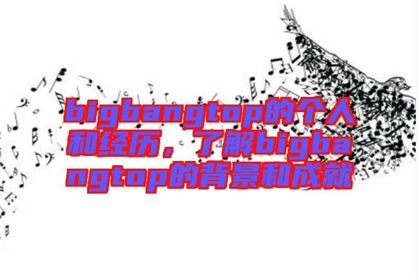 bigbangtop的個(gè)人和經(jīng)歷，了解bigbangtop的背景和成就