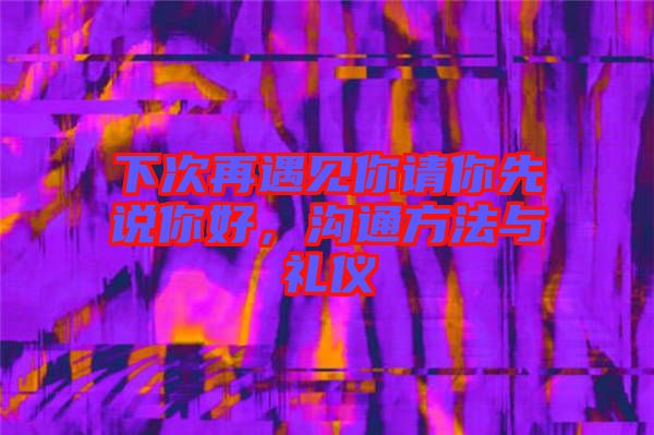 下次再遇見你請你先說你好，溝通方法與禮儀