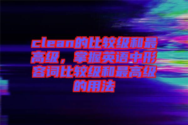 clean的比較級和最高級，掌握英語中形容詞比較級和最高級的用法