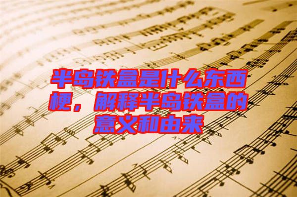 半島鐵盒是什么東西梗，解釋半島鐵盒的意義和由來