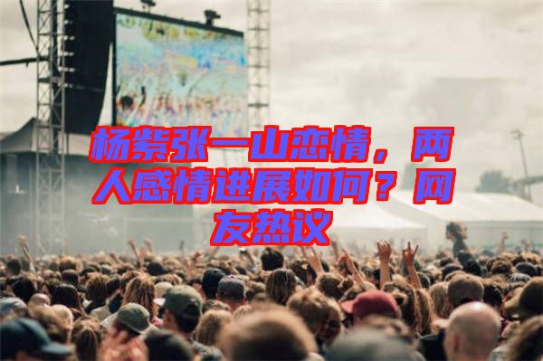 楊紫張一山戀情，兩人感情進(jìn)展如何？網(wǎng)友熱議