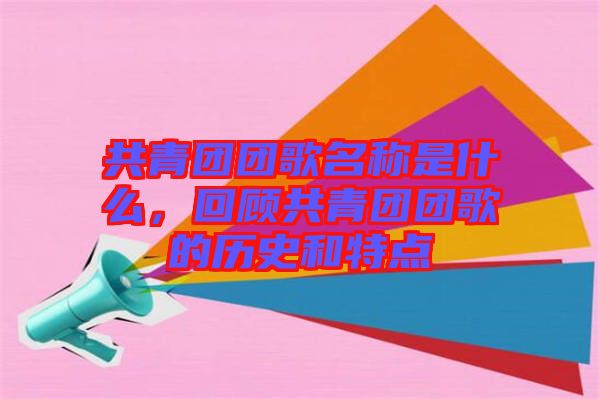 共青團團歌名稱是什么，回顧共青團團歌的歷史和特點