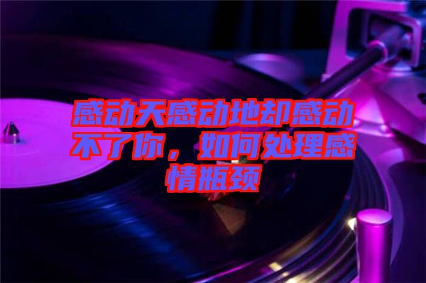 感動(dòng)天感動(dòng)地卻感動(dòng)不了你，如何處理感情瓶頸