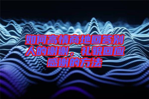 如何高情商地回答別人的謝謝，禮貌回應(yīng)感謝的方法