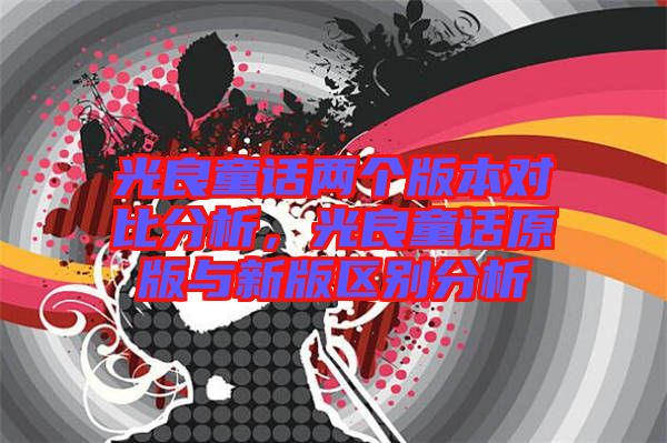 光良童話兩個版本對比分析，光良童話原版與新版區(qū)別分析