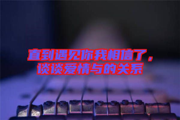 直到遇見你我相信了，談?wù)剱矍榕c的關(guān)系