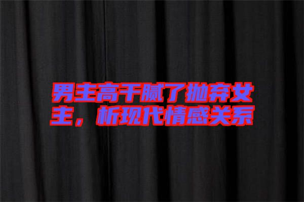 男主高干膩了拋棄女主，析現(xiàn)代情感關(guān)系