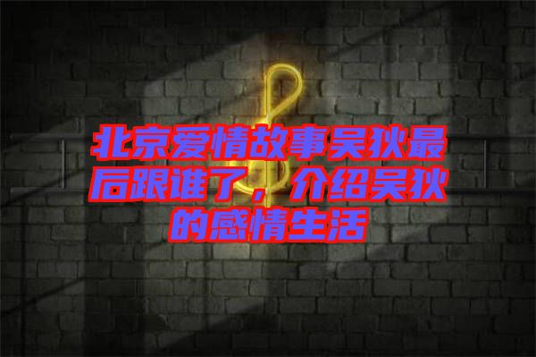 北京愛情故事吳狄最后跟誰了，介紹吳狄的感情生活