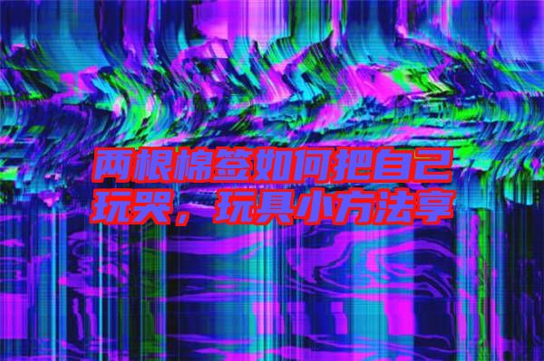 兩根棉簽如何把自己玩哭，玩具小方法享