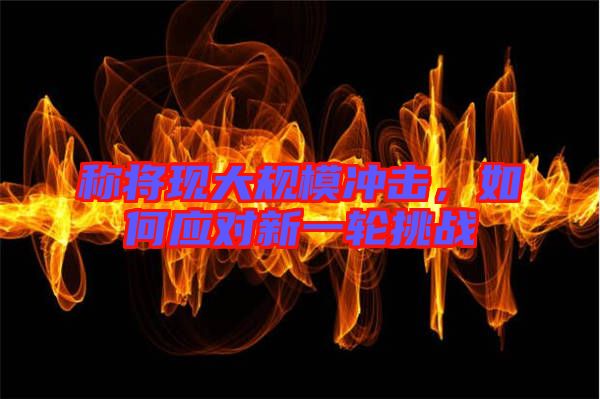 稱將現(xiàn)大規(guī)模沖擊，如何應(yīng)對(duì)新一輪挑戰(zhàn)