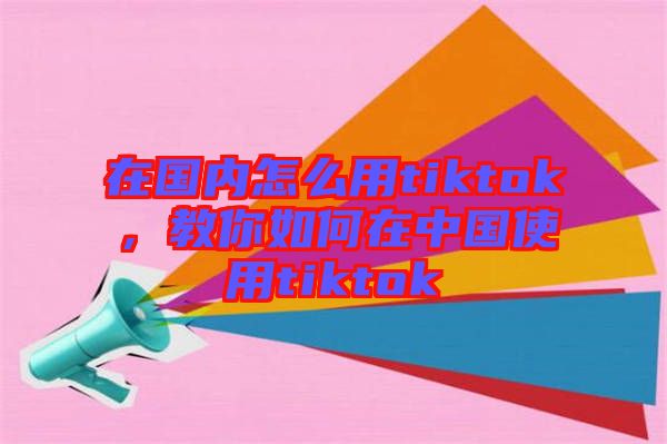 在國內(nèi)怎么用tiktok，教你如何在中國使用tiktok