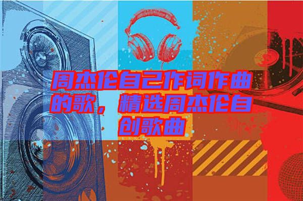 周杰倫自己作詞作曲的歌，精選周杰倫自創(chuàng)歌曲
