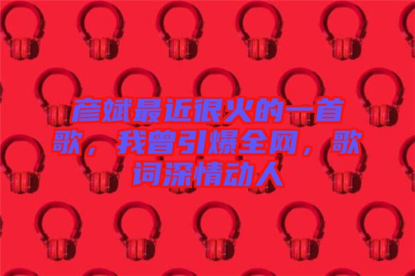 彥斌最近很火的一首歌，我曾引爆全網(wǎng)，歌詞深情動人