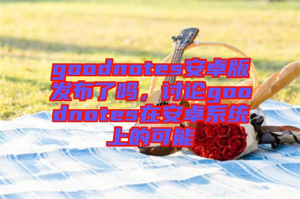 goodnotes安卓版發(fā)布了嗎，討論goodnotes在安卓系統(tǒng)上的可能