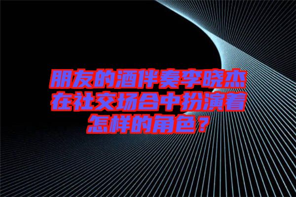 朋友的酒伴奏李曉杰在社交場(chǎng)合中扮演著怎樣的角色？
