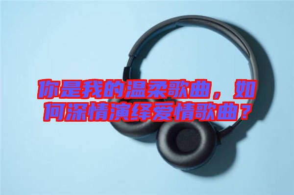 你是我的溫柔歌曲，如何深情演繹愛情歌曲？