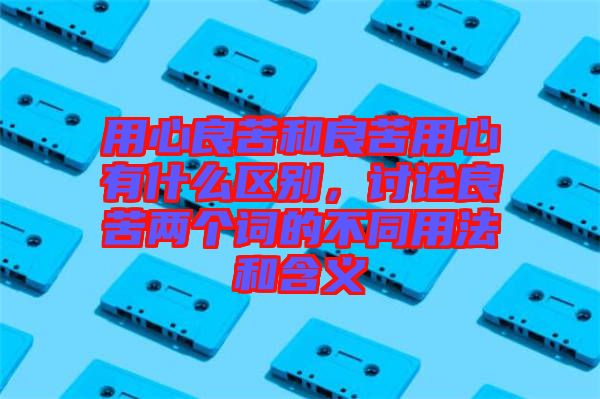 用心良苦和良苦用心有什么區(qū)別，討論良苦兩個詞的不同用法和含義