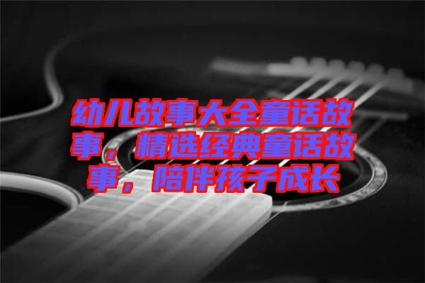 幼兒故事大全童話故事，精選經(jīng)典童話故事，陪伴孩子成長(zhǎng)