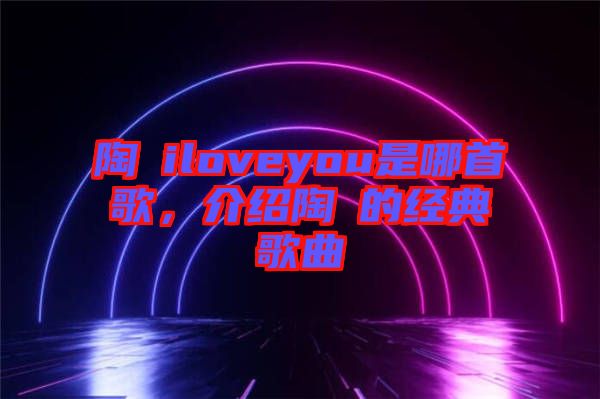 陶喆iloveyou是哪首歌，介紹陶喆的經(jīng)典歌曲