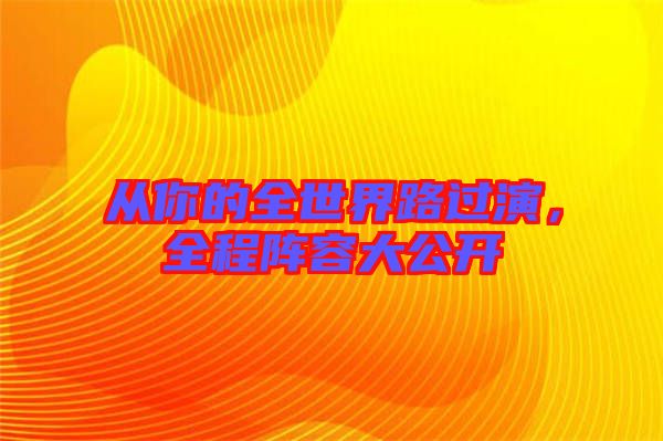 從你的全世界路過(guò)演，全程陣容大公開(kāi)
