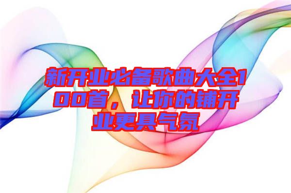 新開業(yè)必備歌曲大全100首，讓你的鋪開業(yè)更具氣氛