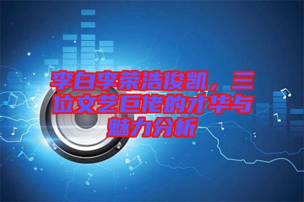 李白李榮浩俊凱，三位文藝巨佬的才華與魅力分析