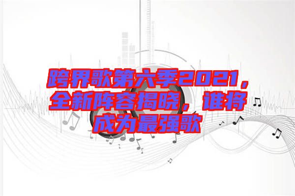 跨界歌第六季2021，全新陣容揭曉，誰將成為最強(qiáng)歌
