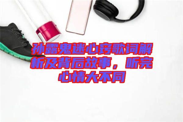 孫露鬼迷心竅歌詞解析及背后故事，聽完心情大不同